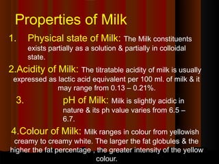 Properties of Milk
1. Physical state of Milk: The Milk constituents
exists partially as a solution & partially in colloidal
state.
2.Acidity of Milk: The titratable acidity of milk is usually
expressed as lactic acid equivalent per 100 ml. of milk & it
may range from 0.13 – 0.21%.
3. pH of Milk: Milk is slightly acidic in
nature & its ph value varies from 6.5 –
6.7.
4.Colour of Milk: Milk ranges in colour from yellowish
creamy to creamy white. The larger the fat globules & the
higher the fat percentage , the greater intensity of the yellow
colour.
 