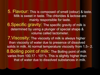 5. Flavour: This is composed of smell (odour) & taste.
Milk is sweet in taste. The chlorides & lactose are
mainly responsible for taste.
6.Specific gravity: The specific gravity of milk is
determined by using a plunger of special shape &
volume called lactometer.
7.Viscosity: The viscosity of milk is always higher
than viscosity of water due to presence of dissolved
solids in milk. At normal temperature viscosity from 1.5– 2.
8.Boiling point of milk: The Boiling point of milk
varies from 100.17 - 101°c. This is slightly higher than
that of water due to dissolved substances in milk.
 