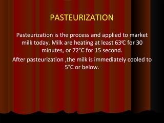 PASTEURIZATION
Pasteurization is the process and applied to market
milk today. Milk are heating at least 630
C for 30
minutes, or 72°C for 15 second.
After pasteurization ,the milk is immediately cooled to
5°C or below.
 