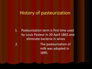 History of pasteurization
1. Pasteurization term is first time used
by Louis Pasteur in 20 April 1862.and
eliminate bacteria in wines
2. The pasteurization of
milk was adopted in
1895.
 