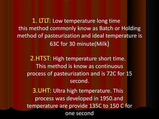 1. LTLT: Low temperature long time
this method commonly know as Batch or Holding
method of pasteurization and ideal temperature is
63C for 30 minute(Milk)
2.HTST: High temperature short time.
This method is know as continuous
process of pasteurization and is 72C for 15
second.
3.UHT: Ultra high temperature. This
process was developed in 1950.and
temperature are provide 135C to 150 C for
one second
 