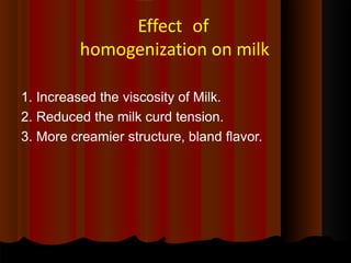 Effect of
homogenization on milk
1. Increased the viscosity of Milk.
2. Reduced the milk curd tension.
3. More creamier structure, bland flavor.
 