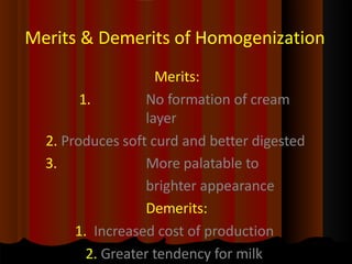 Merits & Demerits of Homogenization
Merits:
1. No formation of cream
layer
2. Produces soft curd and better digested
3. More palatable to
brighter appearance
Demerits:
1. Increased cost of production
2. Greater tendency for milk
 