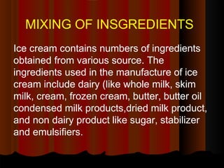 MIXING OF INSGREDIENTS
Ice cream contains numbers of ingredients
obtained from various source. The
ingredients used in the manufacture of ice
cream include dairy (like whole milk, skim
milk, cream, frozen cream, butter, butter oil
condensed milk products,dried milk product,
and non dairy product like sugar, stabilizer
and emulsifiers.
 
