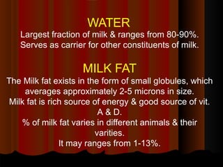 WATER
Largest fraction of milk & ranges from 80-90%.
Serves as carrier for other constituents of milk.
MILK FAT
The Milk fat exists in the form of small globules, which
averages approximately 2-5 microns in size.
Milk fat is rich source of energy & good source of vit.
A & D.
% of milk fat varies in different animals & their
varities.
It may ranges from 1-13%.
 