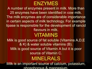 ENZYMES
A number of enzymes present in milk. More than
25 enzymes have been identified in cow milk.
The milk enzymes are of considerable importance
in certain aspects of milk technology. For example
lipase is responsible for the development of rancid
flavours in milk.
VITAMINS
Milk is good source of fat soluble (Vitamins A,D,E
& K) & water soluble vitamins (B).
Milk is good source of Vitamin A but it is poor
source of Vitamin C.
MINELRALS
Milk is an important source of calcium, potassium,
 