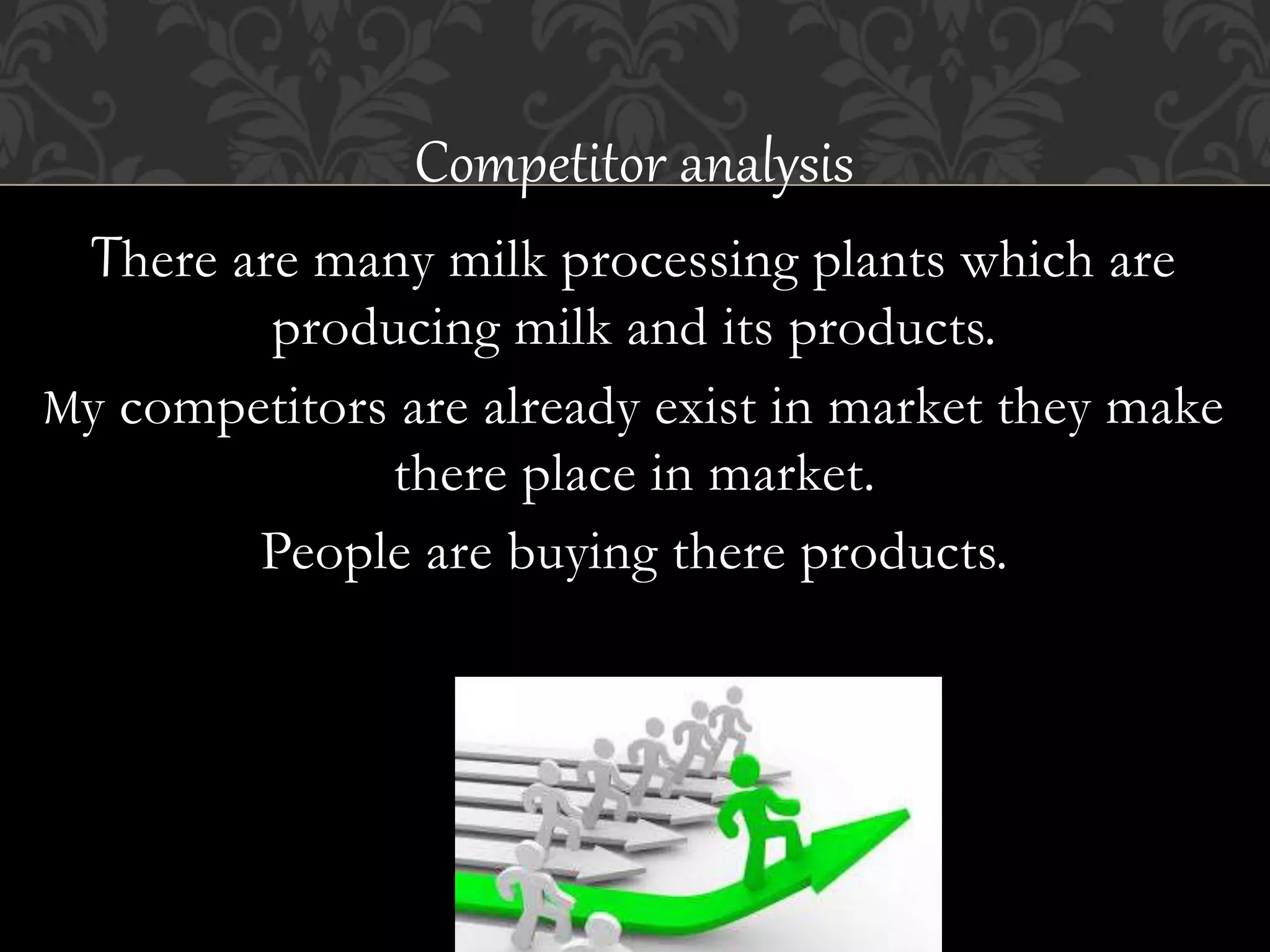 Competitor analysis
There are many milk processing plants which are
producing milk and its products.
My competitors are already exist in market they make
there place in market.
People are buying there products.
 