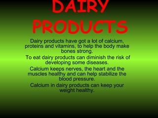 DAIRY   PRODUCTS Dairy products have got a lot of calcium, proteins and vitamins, to help the body make bones strong. To eat dairy products can diminish the risk of developing some diseases. Calcium keeps nerves, the heart and the muscles healthy and can help stabilize the blood pressure. Calcium in dairy products can keep your weight healthy. 