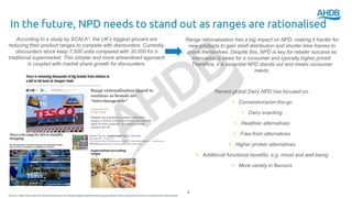 In the future, NPD needs to stand out as ranges are rationalised
4
According to a study by SCALA*, the UK’s biggest grocers are
reducing their product ranges to compete with discounters. Currently,
discounters stock keep 7,500 units compared with 30,000 for a
traditional supermarket. This simpler and more streamlined approach
is coupled with market share growth for discounters.
Range rationalisation has a big impact on NPD, making it harder for
new products to gain shelf distribution and shorter time frames to
prove themselves. Despite this, NPD is key for retailer success as
innovation is news for a consumer and typically higher priced.
Therefore, it is essential NPD stands out and meets consumer
needs.
Recent global Dairy NPD has focused on:
• Convenience/on-the-go
• Dairy snacking
• Healthier alternatives
• Free-from alternatives
• Higher protein alternatives
• Additional functional benefits, e.g. mood and well-being
• More variety in flavours
*Source: https://www.kamcity.com/namnews/uk-and-ireland/supermarkets/leading-supermarkets-removing-product-lines-to-compete-with-discounters/
 