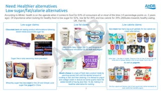 Low fat claims:
Mary Anne Dairy, Dutch Mill Co and Bulgaria in
Thailand have introduced 0% fat milk and yogurt
Low calorie claims:
Need: Healthier alternatives
Low sugar/fat/calorie alternatives
7
According to Mintel, health is on the agenda when it comes to food for 63% of consumers all or most of the time (+5 percentage points vs. 2 years
ago). Of importance when looking for healthy food is low sugar for 52%, low fat for 45% and low calorie for 35% (Attitudes towards healthy eating,
UK, Feb18).
Low sugar claims:
Chocolate bars are seeing product reformulations following
recent media around the sugar tax:
Sugar free is also becoming more prevailant:
WheyHey sugar free ice cream in the UK and Simple Love
sugar free yogurt in China
Ice cream has had a big push globally for low calorie ice
cream alternatives:
Left to right – Cool Way in Canada, Chillycow in the US, Ben & Jerrys in the US,
Arctic Zero in Canada, Breyers in the US and Simple Truth in the US
Quark cheese is a type of fresh dairy product made by
warming soured milk until the desired amount of
curdling is met, and then straining. It is likened to yogurt
and cottage cream in texture but some quarks have the
added benefit of having less than 1% fat, making it a
healthier alternative for cooking.
As well as yogurts:
Arla Skyr yogurts and Danone Light & Free yogurts both market themselves as
lower calorie than standard yogurts
 
