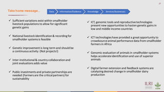 27
✓ Sufficientvariations exist within smallholder
livestock populations to allow for significant
genetic gains
✓ National livestock identification& recordingfor
smallholder systemsis feasible
✓ Genetic improvement is long term and should be
a continuousactivity (Not projects!)
✓ Inter-institutional& country collaborationand
joint evaluationsadds value
✓ Public investmentsand private partnershipsare
needed (Farmersare the criticalpartners) for
sustainability
Data Information/Evidence Knowledge Services/businesses
Take home message…
✓ ICT, genomic tools and reproductivetechnologies
present new opportunities to hasten genetic gains in
low and middle income countries
✓ ICT technologieshave provided a greatopportunity to
crowdsourceanimal performance data from smallholder
farmers in Africa
✓ Genomic evaluation of animals in smallholder systems
helps accelerateidentificationand use of superior
animals
✓ Digital farmer extension and feedback systemsare
catalyzingdesired change in smallholder dairy
production
 
