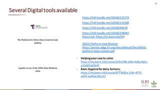 28
SeveralDigitaltoolsavailable
https://hdl.handle.net/10568/110179
https://hdl.handle.net/10568/110180
https://hdl.handle.net/10568/98250
https://hdl.handle.net/10568/108942
Dairy tool: https://m.learn.ink/ilri)
ADGG Platform-help Module:
https://portal.adgg.ilri.org/sites/default/files/ADGG-
platform-help-module.pdf
- Helpingyour cow to calve:
https://my.learn.ink/course/219ccf98-a46c-4d6a-8dcc-
a15685a65643
- Basic Hygienefor dairy farmers:
https://my.learn.ink/course/8773682a-2c0c-4571-
a429-ea9bdc56ca11
 