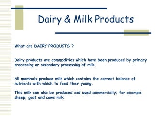 Dairy & Milk Products
What are DAIRY PRODUCTS ?
Dairy products are commodities which have been produced by primary
processing or secondary processing of milk.
All mammals produce milk which contains the correct balance of
nutrients with which to feed their young.
This milk can also be produced and used commercially; for example
sheep, goat and cows milk.
 