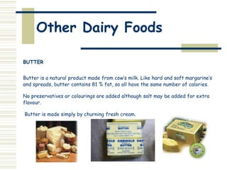 Other Dairy Foods
BUTTER
Butter is a natural product made from cow’s milk. Like hard and soft margarine’s
and spreads, butter contains 81 % fat, so all have the same number of calories.
No preservatives or colourings are added although salt may be added for extra
flavour.
Butter is made simply by churning fresh cream.
 