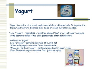 Yogurt
Yogurt is a cultured product made from whole or skimmed milk. To improve the
flavour and texture, skimmed milk solids or cream may also be added.
“ Live “ yogurt – regardless of whether labeled “live” or not, all yogurt contains
living bacteria unless it has been pasteurised after manufacture.
Varieties of yogurt
Low fat yogurt –contains maximum 1.5 % milk fat
Whole milk yogurt- contains fat as in whole milk
Whole or real fruit yogurt – contains whole fruit in sugar syrup
Fruit flavoured yogurt- contains fruit juices or syrup
 
