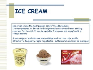 ICE CREAM
Ice cream is one the most popular comfort foods available
It first appeared in Britain in the eighteenth century and treat strictly
reserved for the rich. It can be available from cow’s and sheep’s milk in
today’s society.
A vast range of varieties are now available such as choc chip, vanilla,
Strawberry, Raspberry ripple to pistachio , butterscotch and mint as examples.
 