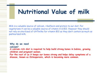 Nutritional Value of milk
Milk is a valuable source of calcium, riboflavin and protein to our diet. For
vegetarians it can be a valuable source of vitamin A & B12. However they should
not rely on sterilized of UHTmilks for vitamin B12 as they don’t contain as much as
pasteurised milk.
Why do we need
calcium?
A calcium rich diet is required to help build strong bones in babies, growing
children and pregnant women.
For the rest of us it keeps our bones strong and helps delay symptoms of a
disease, known as Osteoporosis, which is becoming more common.
 