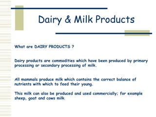 Dairy & Milk Products
What are DAIRY PRODUCTS ?

Dairy products are commodities which have been produced by primary
processing or secondary processing of milk.
All mammals produce milk which contains the correct balance of
nutrients with which to feed their young.
This milk can also be produced and used commercially; for example
sheep, goat and cows milk.

 