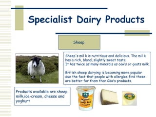 Specialist Dairy Products
Sheep
Sheep's mil k is nutritious and delicious. The mil k
has a rich, bland, slightly sweet taste.
It has twice as many minerals as cow’s or goats milk.
British sheep dairying is becoming more popular
due the fact that people with allergies find these
are better for them than Cow’s products.

Products available are sheep
milk,ice-cream, cheese and
yoghurt

 