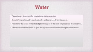 • Water is very important for producing a stable emulsion.
• Emulsifying salts need water to dissolve and act properly on the casein.
• Water may be added at the start of processing, as in the case for processed cheese spread.
• Water is added to the blend to give the required water content in the processed cheese.
 