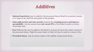 • Optional ingredients may be added to the processed cheese blend for economic reasons,
or to improve the shelf life and quality of the product.
• Skim-milk powder and whey powder promote the creaming process and improve
spreadability , but the amount must not exceed 10% of the blend in order to avoid a
sweet-salty taste.
• Fats Different fats may be added to the blend to increase the fat-in-dry-matter content of
the processed cheese. High-fat cream, butter or butter oil may be used as a source of fat.
• Precooked cheese may be used to improve the stability of processed cheese.
 
