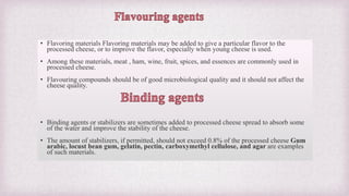 • Flavoring materials Flavoring materials may be added to give a particular flavor to the
processed cheese, or to improve the flavor, especially when young cheese is used.
• Among these materials, meat , ham, wine, fruit, spices, and essences are commonly used in
processed cheese.
• Flavouring compounds should be of good microbiological quality and it should not affect the
cheese quality.
• Binding agents or stabilizers are sometimes added to processed cheese spread to absorb some
of the water and improve the stability of the cheese.
• The amount of stabilizers, if permitted, should not exceed 0.8% of the processed cheese Gum
arabic, locust bean gum, gelatin, pectin, carboxymethyl cellulose, and agar are examples
of such materials.
 