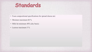 • Fssai compositional specifications for spread cheese are:
• Moisture maximum 60 %
• Milk fat minimum 40% (dry basis)
• Lactose maximum 5 %
 