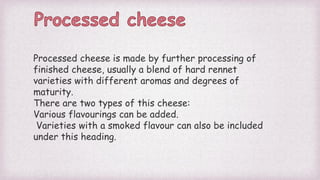 Processed cheese is made by further processing of
finished cheese, usually a blend of hard rennet
varieties with different aromas and degrees of
maturity.
There are two types of this cheese:
Various flavourings can be added.
Varieties with a smoked flavour can also be included
under this heading.
 
