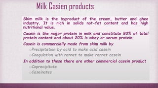 Milk Casien products
Skim milk is the byproduct of the cream, butter and ghee
industry. It is rich in solids not-fat content and has high
nutritional value.
Casein is the major protein in milk and constitute 80% of total
protein content and about 20% is whey or serum protein.
Casein is commercially made from skim milk by
oPrecipitation by acid to make acid casein
oCoagulation with rennet to make rennet casein
In addition to these there are other commercial casein product
oCoprecipitate
oCaseinates
 