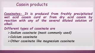 Casein products
Caseinates- It is produced from freshly precipitated
wet acid casein curd or from dry acid casein by
reaction with any of the several diluted solution of
alkali.
Different types of caseinate are
Sodium caseinate (most commonly used)
Calcium caseinate
Other caseinate like magnesium caseinate
 