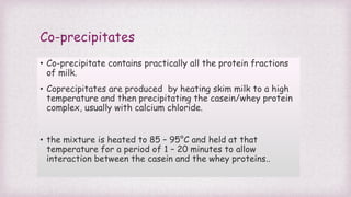 Co-precipitates
• Co-precipitate contains practically all the protein fractions
of milk.
• Coprecipitates are produced by heating skim milk to a high
temperature and then precipitating the casein/whey protein
complex, usually with calcium chloride.
• the mixture is heated to 85 – 95°C and held at that
temperature for a period of 1 – 20 minutes to allow
interaction between the casein and the whey proteins..
 