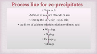 • Skim milk
• Addition of calcium chloride or acid
• Heating (85-95°C for 1 to 20 min)
• Addition of calcium chloride solution or diluted acid
• Washing
• Drying
• Packaging
• Storage
 