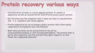 • Ultrafiltration of whey is a much applied method. It results in
separation as well as concentration. Diafiltration gives a purer protein.
• Gel filtration has the drawback that it does not lead to concentration
and, it is expensive and rarely applied.
• Protein separation by ion exchange yields a protein that often mainly
comprises β-lactoglobulin and α-lactalbumin.
• Most whey proteins can be precipitated at low pH by
carboxymethylcellulose or with hexametaphosphate. The protein then is
partly electropositive and the precipitating agent negative, so that
these two compounds associate.
 