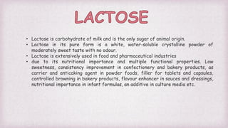 • Lactose is carbohydrate of milk and is the only sugar of animal origin.
• Lactose in its pure form is a white, water-soluble crystalline powder of
moderately sweet taste with no odour.
• Lactose is extensively used in food and pharmaceutical industries
• due to its nutritional importance and multiple functional properties. Low
sweetness, consistency improvement in confectionery and bakery products, as
carrier and anticaking agent in powder foods, filler for tablets and capsules,
controlled browning in bakery products, flavour enhancer in sauces and dressings,
nutritional importance in infant formulas, an additive in culture media etc.
 