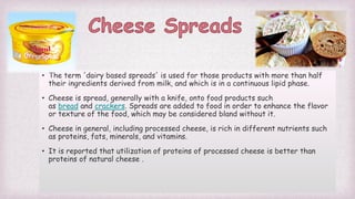 • The term 'dairy based spreads' is used for those products with more than half
their ingredients derived from milk, and which is in a continuous lipid phase.
• Cheese is spread, generally with a knife, onto food products such
as bread and crackers. Spreads are added to food in order to enhance the flavor
or texture of the food, which may be considered bland without it.
• Cheese in general, including processed cheese, is rich in different nutrients such
as proteins, fats, minerals, and vitamins.
• It is reported that utilization of proteins of processed cheese is better than
proteins of natural cheese .
 