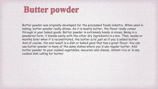 Butter powder was originally developed for the processed foods industry. When used in
baking, butter powder really shines. As it is mostly butter, the flavor really comes
through in your baked goods. Butter powder is extremely handy in mixes. Being in a
powdered form, it blends easily with the other dry ingredients in a mix. Then, weeks or
months later when it's reconstituted, the batter acts just as if you'd added butter.
And of course, the end result is a dish or baked good that has a great flavor. You can
use butter powder in many of the same dishes where you'd use regular butter. Add
butter powder to your cooked vegetables, macaroni and cheese, instant rice or in any
cooked dish calling for butter.
 