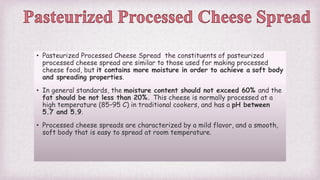 • Pasteurized Processed Cheese Spread the constituents of pasteurized
processed cheese spread are similar to those used for making processed
cheese food, but it contains more moisture in order to achieve a soft body
and spreading properties.
• In general standards, the moisture content should not exceed 60% and the
fat should be not less than 20%. This cheese is normally processed at a
high temperature (85–95 C) in traditional cookers, and has a pH between
5.7 and 5.9.
• Processed cheese spreads are characterized by a mild flavor, and a smooth,
soft body that is easy to spread at room temperature.
 