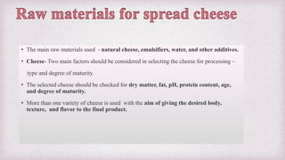 • The main raw materials used - natural cheese, emulsifiers, water, and other additives.
• Cheese- Two main factors should be considered in selecting the cheese for processing –
type and degree of maturity.
• The selected cheese should be checked for dry matter, fat, pH, protein content, age,
and degree of maturity.
• More than one variety of cheese is used with the aim of giving the desired body,
texture, and flavor to the final product.
 