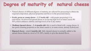 • Natural cheeses of different degrees of maturity are selected for processing to obtain the
required composition, physical properties and flavor in the processed cheese.
• Fresh, green or young cheese – 1–2 weeks old – with proper processing's it is
convenient for processed spread cheese as its having high level of intact casein 90-
95%,which enhances stability and high level of fat in dry matter.
• Medium ripened cheese – 2–4 months old- this is used to blend with young cheese .It
has good creaming properties as the intact casein is, to some extent, already hydrolyzed.
• Ripened cheese – over 4 months old- fully ripened cheese is normally added to the
spread cheese blend at a level of 10–20%, mainly to give the desired flavor.
 