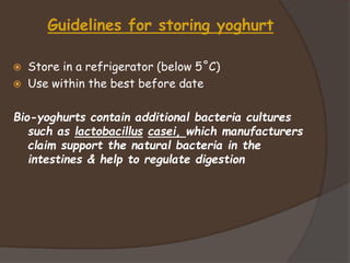 Guidelines for storing yoghurt
 Store in a refrigerator (below 5˚C)
 Use within the best before date
Bio-yoghurts contain additional bacteria cultures
such as lactobacillus casei, which manufacturers
claim support the natural bacteria in the
intestines & help to regulate digestion
 