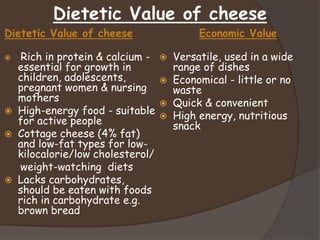 Dietetic Value of cheese
Dietetic Value of cheese
 Rich in protein & calcium -
essential for growth in
children, adolescents,
pregnant women & nursing
mothers
 High-energy food - suitable
for active people
 Cottage cheese (4% fat)
and low-fat types for low-
kilocalorie/low cholesterol/
weight-watching diets
 Lacks carbohydrates,
should be eaten with foods
rich in carbohydrate e.g.
brown bread
Economic Value
 Versatile, used in a wide
range of dishes
 Economical - little or no
waste
 Quick & convenient
 High energy, nutritious
snack
 