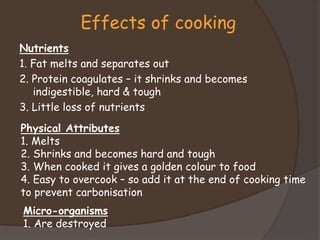 Nutrients
1. Fat melts and separates out
2. Protein coagulates – it shrinks and becomes
indigestible, hard & tough
3. Little loss of nutrients
Effects of cooking
Physical Attributes
1. Melts
2. Shrinks and becomes hard and tough
3. When cooked it gives a golden colour to food
4. Easy to overcook – so add it at the end of cooking time
to prevent carbonisation
Micro-organisms
1. Are destroyed
 