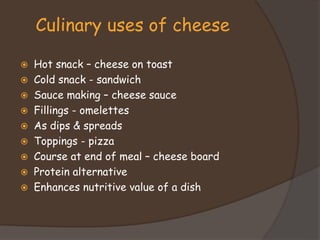  Hot snack – cheese on toast
 Cold snack - sandwich
 Sauce making – cheese sauce
 Fillings - omelettes
 As dips & spreads
 Toppings - pizza
 Course at end of meal – cheese board
 Protein alternative
 Enhances nutritive value of a dish
Culinary uses of cheese
 
