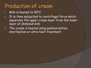 Production of cream
1. Milk is heated to 50°C
2. It is then subjected to centrifugal force which
separates the upper cream layer from the lower
layer of skimmed milk
3. The cream is heated using pasteurisation,
sterilisation or ultra-heat treatment
 