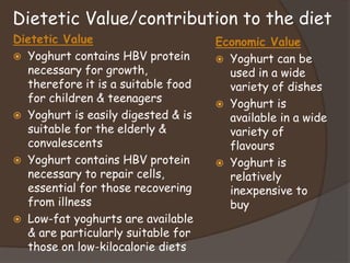 Dietetic Value/contribution to the diet
Dietetic Value
 Yoghurt contains HBV protein
necessary for growth,
therefore it is a suitable food
for children & teenagers
 Yoghurt is easily digested & is
suitable for the elderly &
convalescents
 Yoghurt contains HBV protein
necessary to repair cells,
essential for those recovering
from illness
 Low-fat yoghurts are available
& are particularly suitable for
those on low-kilocalorie diets
Economic Value
 Yoghurt can be
used in a wide
variety of dishes
 Yoghurt is
available in a wide
variety of
flavours
 Yoghurt is
relatively
inexpensive to
buy
 