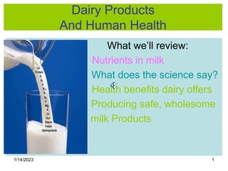 1/14/2023 1
Dairy Products
And Human Health
What we’ll review:
Nutrients in milk
What does the science say?
Health benefits dairy offers
Producing safe, wholesome
milk Products
 