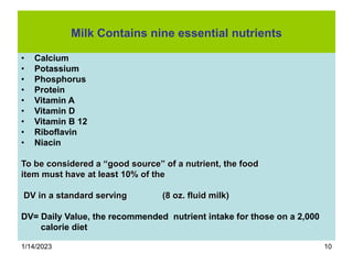 1/14/2023 10
Milk Contains nine essential nutrients
• Calcium
• Potassium
• Phosphorus
• Protein
• Vitamin A
• Vitamin D
• Vitamin B 12
• Riboflavin
• Niacin
To be considered a “good source” of a nutrient, the food
item must have at least 10% of the
DV in a standard serving (8 oz. fluid milk)
DV= Daily Value, the recommended nutrient intake for those on a 2,000
calorie diet
 