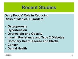 1/14/2023 20
Recent Studies
Dairy Foods’ Role in Reducing
Risks of Medical Disorders
• Osteoporosis
• Hypertension
• Overweight and Obesity
• Insulin Resistance and Type 2 Diabetes
• Coronary Heart Disease and Stroke
• Cancer
• Dental Health
 