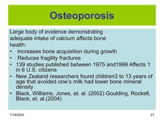 1/14/2023 21
Osteoporosis
Large body of evidence demonstrating
adequate intake of calcium affects bone
health:
• Increases bone acquisition during growth
• Reduces fragility fractures
• 139 studies published between 1975 and1999 Affects 1
in 6 U.S. citizens
• New Zealand researchers found children3 to 13 years of
age that avoided cow’s milk had lower bone mineral
density
• Black, Williams, Jones, et. al. (2002) Goulding, Rockell,
Black, et. al.(2004)
 