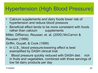 1/14/2023 22
Hypertension (High Blood Pressure)
• Calcium supplements and dairy foods lower risk of
hypertension and reduce blood pressure
• Beneficial effect tends to be more consistent with foods
rather than calcium supplements
Miller, DiRienzo, Reusser, et. al. (2000) McCarron &
Reusser (1999)
Griffin, Guyatt, & Cook (1999)
• In U.S., blood pressure-lowering effect is best
exemplified by DASH clinical trial:
• Blood pressure quickly reduced with DASH diet: rich
in fruits and vegetables, combined with three servings of
low fat dairy products per day
 